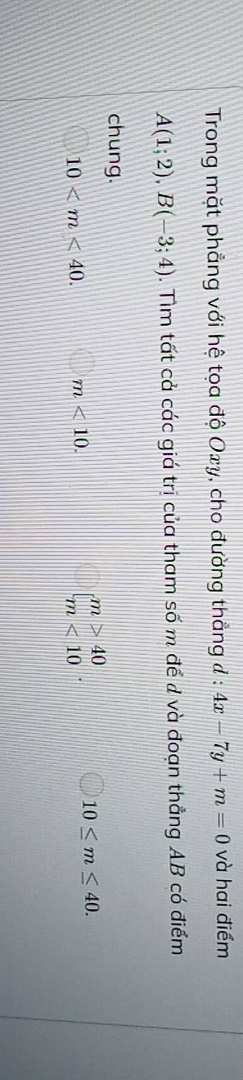 Trong mặt phẳng với hệ tọa độ Oxy, cho đường thẳng đ : 4x-7y+m=0 và hai điểm
A(1;2), B(-3;4). Tìm tất cả các giá trị của tham số m để d và đoạn thẳng AB có điểm 
chung.
10 .
m<10</tex>.
beginarrayl m>40 m<10endarray.
10≤ m≤ 40.