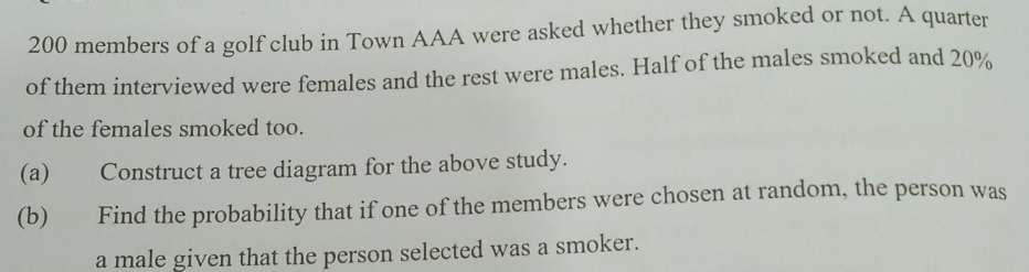 200 members of a golf club in Town AAA were asked whether they smoked or not. A quarter 
of them interviewed were females and the rest were males. Half of the males smoked and 20%
of the females smoked too. 
(a) Construct a tree diagram for the above study. 
(b) Find the probability that if one of the members were chosen at random, the person was 
a male given that the person selected was a smoker.