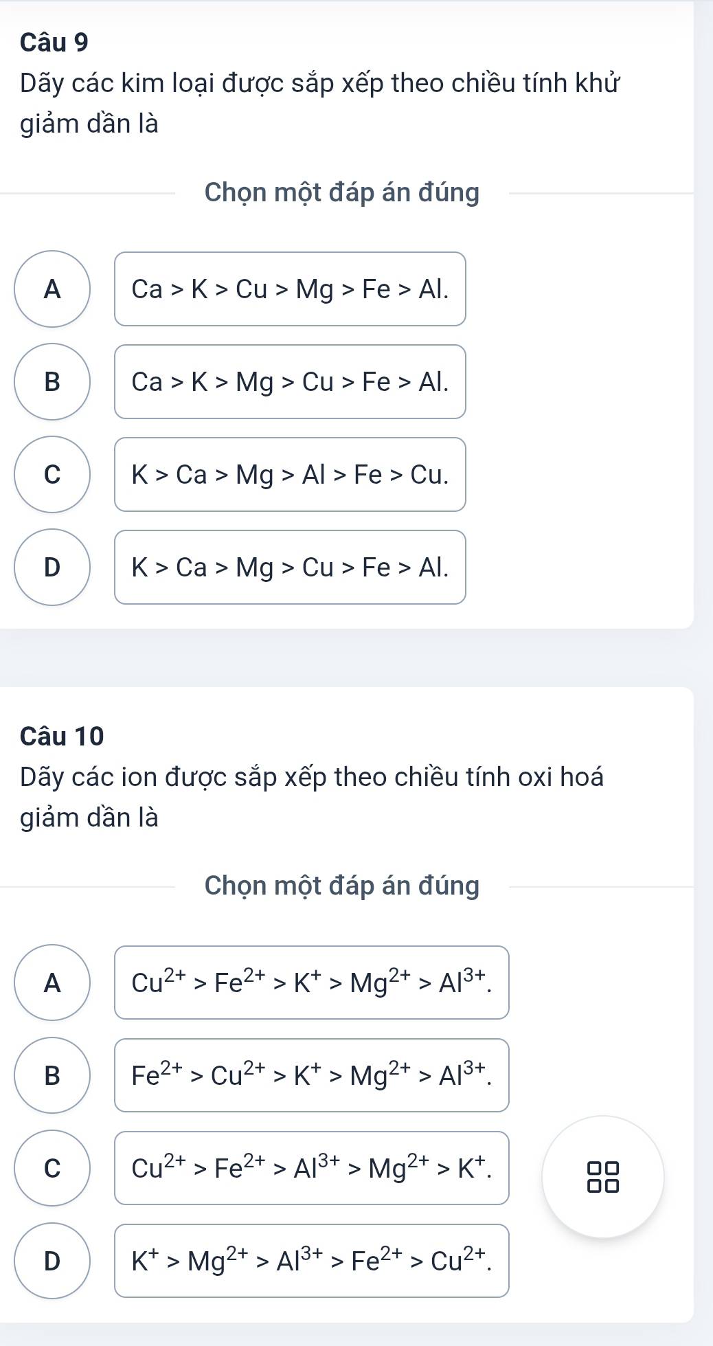 Dãy các kim loại được sắp xếp theo chiều tính khử
giảm dần là
Chọn một đáp án đúng
A Ca>K>Cu>Mg>Fe>Al.
B Ca>K>Mg>Cu>Fe>Al.
C K>Ca>Mg>Al>Fe>Cu.
D K>Ca>Mg>Cu>Fe>Al. 
Câu 10
Dãy các ion được sắp xếp theo chiều tính oxi hoá
giảm dần là
Chọn một đáp án đúng
A Cu^(2+)>Fe^(2+)>K^+>Mg^(2+)>Al^(3+).
B Fe^(2+)>Cu^(2+)>K^+>Mg^(2+)>Al^(3+).
C Cu^(2+)>Fe^(2+)>Al^(3+)>Mg^(2+)>K^+. 
88
D K^+>Mg^(2+)>Al^(3+)>Fe^(2+)>Cu^(2+).