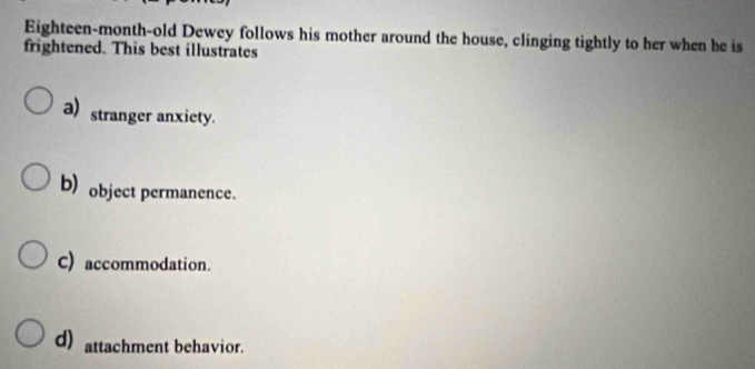 Eighteen-month-old Dewey follows his mother around the house, clinging tightly to her when he is
frightened. This best illustrates
a) stranger anxiety.
b) object permanence.
C) accommodation.
d) attachment behavior.