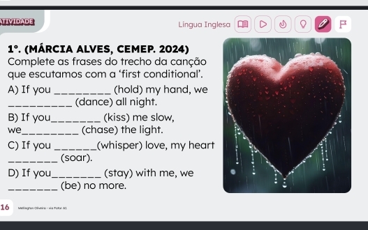 TIVIDADE Língua Inglesa .N 
1° . (MÁRCIA ALVES, CEMEP. 2024) 
Complete as frases do trecho da canção 
que escutamos com a ‘first conditional’. 
A) If you _(hold) my hand, we 
_(dance) all night. 
B) If you_ (kiss) me slow, 
we_ (chase) the light. 
C) If you_ (whisper) love, my heart 
_(soar). 
D) If you_ (stay) with me, we 
_(be) no more. 
16 Mteliegton Oliveira - na Fotor Al