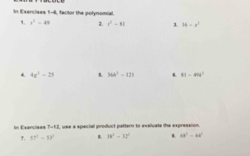 In Exercises 1-6, factor the polynomial. 
1. s^2-49 2. t^2-81 3. 16-x^2
4. 4g^2-25 5. 36h^2-121 6. 81-49k^2
In Exercises 7-12, use a special product pattern to evaluate the expression. 
7. 57^2-53^2 8. 38^2-32^2 9. 68^2-64^2