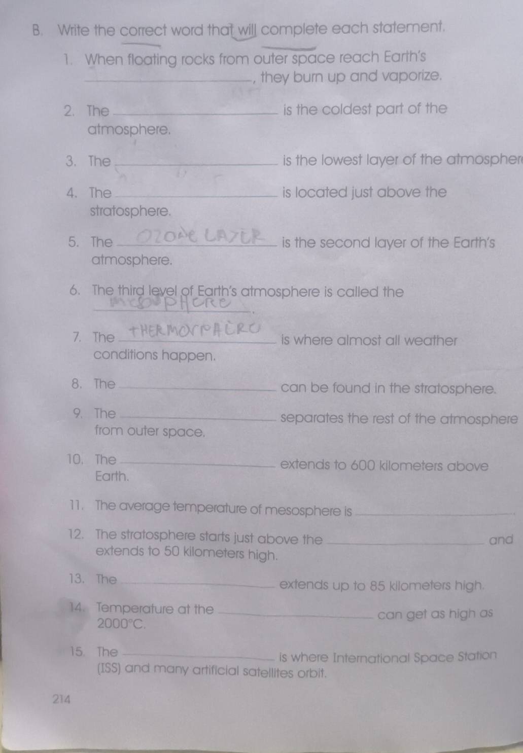 Write the correct word that will complete each statement. 
1. When floating rocks from outer space reach Earth’s 
_, they burn up and vaporize. 
2. The _is the coldest part of the 
atmosphere. 
3. The _is the lowest layer of the atmospher 
4. The _is located just above the 
stratosphere. 
5. The _is the second layer of the Earth's 
atmosphere. 
6. The third level of Earth's atmosphere is called the 
_ 
7. The _is where almost all weather 
conditions happen. 
8. The _can be found in the stratosphere. 
9. The _separates the rest of the atmosphere 
from outer space. 
10. The _extends to 600 kilometers above 
Earth. 
11. The average temperature of mesosphere is_ 
12. The stratosphere starts just above the_ 
and 
extends to 50 kilometers high. 
13. The _extends up to 85 kilometers high. 
14. Temperature at the_ 
can get as high as
2000°C. 
15. The_ 
is where International Space Station 
(ISS) and many artificial satellites orbit. 
214