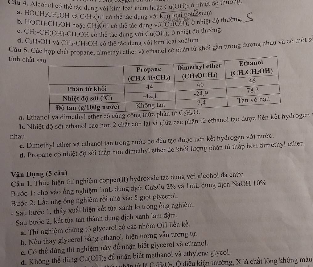 Alcohol có thể tác dụng với kim loại kiểm hoặc Cu(OH)_2 ở nhiệt độ thương.
a. HOCH_2CH_2 OH và C_3H_7OH có thể tác dụng với kim loại potassium
b. HOCH_2CH_2 OH hoặc CH_3OH có thể tác dụng với Cu OH) ở nhiệt độ thường.
c. CH_3-CH(OH)-CH_2OH có thể tác dụng với Cu(OH)_2 ở nhiệt độ thường.
d. C_3H_7OH và CH_3-CH_2OH có thể tác dụng với kim loại sodium
Câu 5. Các hợp chất propane, dimethyl ether và ethanol có phân từ khối gần tương đương nhau và có một số
tính ch
a. Ethanol và dimethyl ether có cùng côn
b. Nhiệt độ sôi ethanol cao hơn 2 chất còn lại vì giữa các phân tử ethanol tạo được liên kết hydrogen
nhau.
c. Dimethyl ether và ethanol tan trong nước do đều tạo được liên kết hydrogen với nước.
d. Propane có nhiệt độ sôi thấp hơn dimethyl ether do khối lượng phân tử thấp hơn dimethyl ether.
Vận Dụng (5 câu)
Câu 1. Thực hiện thí nghiệm copper(II) hydroxide tác dụng với alcohol đa chức
Bước 1: cho vào ống nghiệm 1mL dung dịch CuSO₄ 2% và 1mL dung dịch NaOH 10%
Bước 2: Lắc nhẹ ống nghiệm rồi nhỏ vào 5 giọt glycerol.
- Sau bước 1, thấy xuất hiện kết tủa xanh lơ trong ống nghiệm.
- Sau bước 2, kết tủa tan thành dung dịch xanh lam đậm.
a. Thí nghiệm chứng tỏ glycerol có các nhóm OH liền kề.
b. Nếu thay glycerol bằng ethanol, hiện tượng vẫn tương tự.
c. Có thể dùng thí nghiệm này để nhận biết glycerol và ethanol.
d. Không thể dùng Cu(OH)_2 để nhận biết methanol và ethylene glycol.
t là C_2H_6O_2 3. Ở điều kiện thường, X là chất lỏng không màu