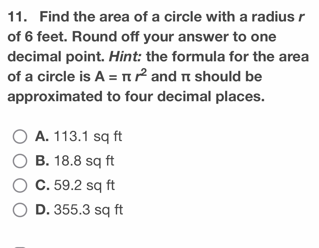 Find the area of a circle with a radius r
of 6 feet. Round off your answer to one
decimal point. Hint: the formula for the area
of a circle is A=π r^2 and π should be
approximated to four decimal places.
A. 113.1 sq ft
B. 18.8 sq ft
C. 59.2 sq ft
D. 355.3 sq ft