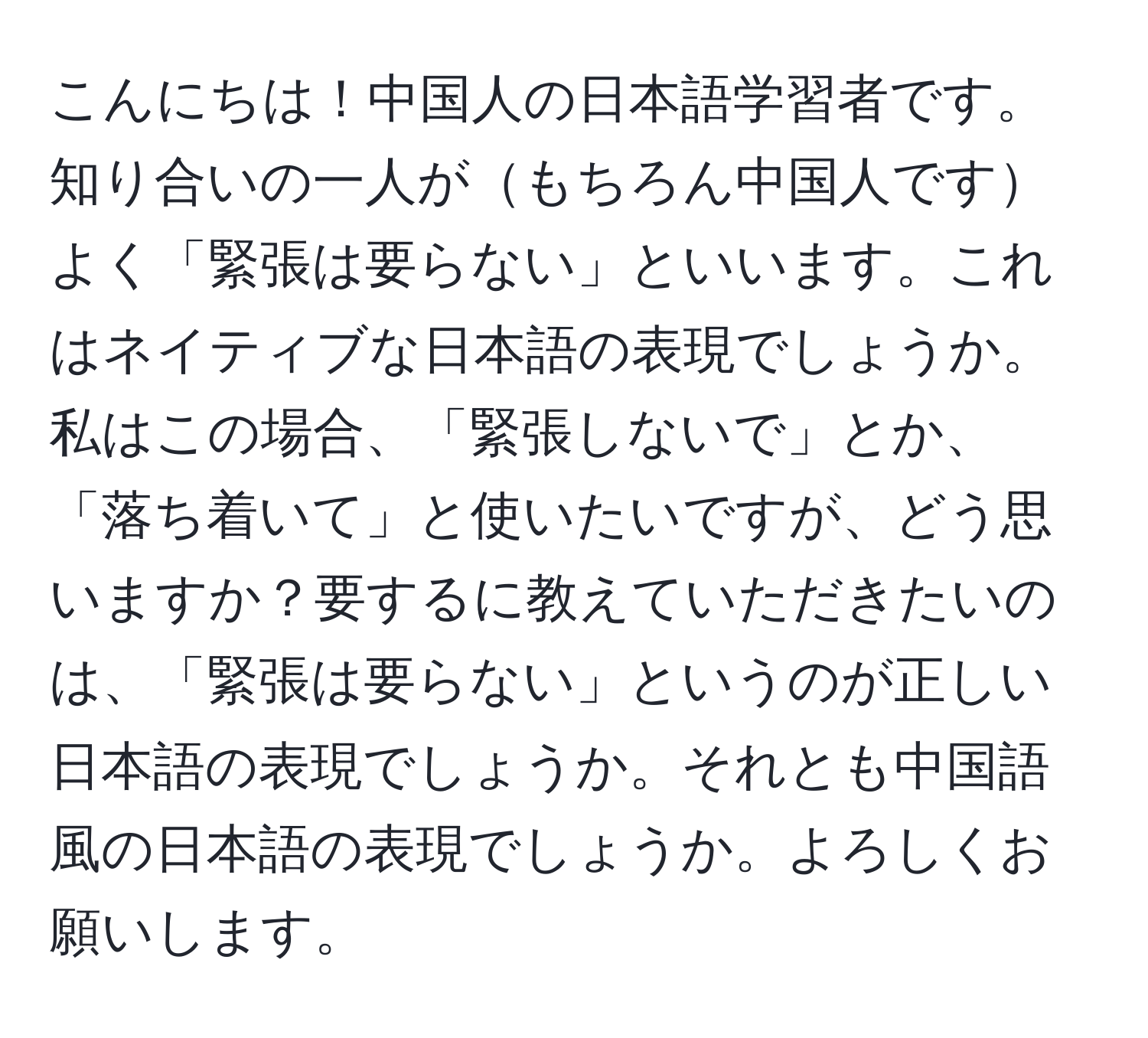 こんにちは！中国人の日本語学習者です。知り合いの一人がもちろん中国人ですよく「緊張は要らない」といいます。これはネイティブな日本語の表現でしょうか。私はこの場合、「緊張しないで」とか、「落ち着いて」と使いたいですが、どう思いますか？要するに教えていただきたいのは、「緊張は要らない」というのが正しい日本語の表現でしょうか。それとも中国語風の日本語の表現でしょうか。よろしくお願いします。