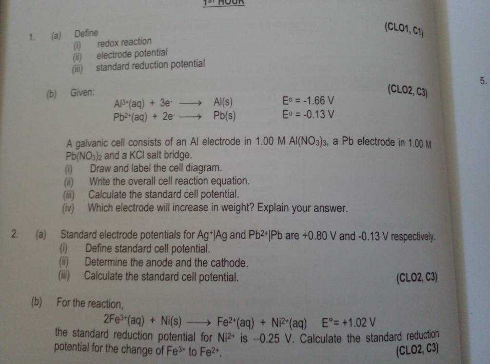 Define
(CLO1, C1)
(i) redox reaction 
(ii) electrode potential 
(iii) standard reduction potential 
5. 
(b) Given:
(CLO2,C3)
Al^(3+)(aq)+3e^-to Al(s) E^o=-1.66V
Pb^(2+)(aq)+2e^-to Pb(s) E^o=-0.13V
A galvanic cell consists of an AI electrode in 1.00 M AI(NO_3)_3 , a Pb electrode in 1.00 M
Pb(NO_3)_2 and a KCI salt bridge. 
(i) Draw and label the cell diagram. 
(ii) Write the overall cell reaction equation. 
(iii) Calculate the standard cell potential. 
(iv) Which electrode will increase in weight? Explain your answer. 
2. (a) Standard electrode potentials for Ag^+|Ag and Pb^(2+)|Pb are +0.80V and -0.13 V respectively. 
(i) Define standard cell potential. 
(ii) Determine the anode and the cathode. 
(iii) Calculate the standard cell potential. (CLO2, C3) 
(b) For the reaction,
2Fe^(3+)(aq)+Ni(s)to Fe^(2+)(aq)+Ni^(2+)(aq)E°=+1.02V
the standard reduction potential for Ni^(2+) is -0. 25 V. Calculate the standard reduction 
potential for the change of Fe^(3+) to Fe^(2+). (CLO2, C3)