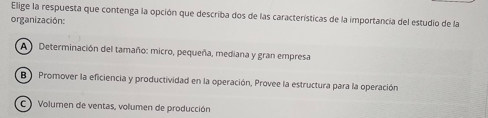 Elige la respuesta que contenga la opción que describa dos de las características de la importancia del estudio de la
organización:
(A ) Determinación del tamaño: micro, pequeña, mediana y gran empresa
B) Promover la eficiencia y productividad en la operación, Provee la estructura para la operación
C ) Volumen de ventas, volumen de producción