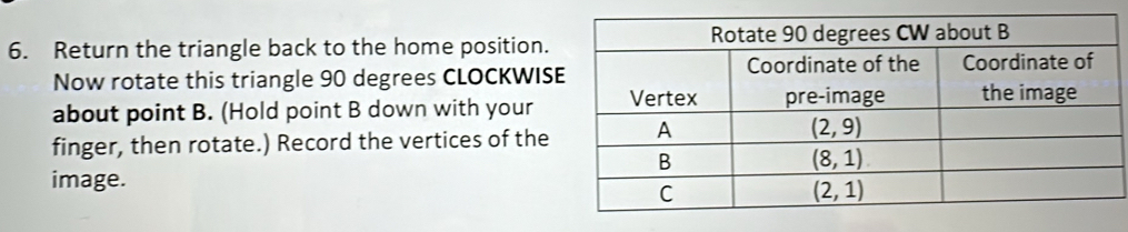 Return the triangle back to the home position.
Now rotate this triangle 90 degrees CLOCKWIS
about point B. (Hold point B down with your
finger, then rotate.) Record the vertices of the
image.