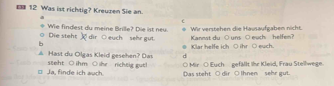 Was ist richtig? Kreuzen Sie an. 
a 
C 
Wie findest du meine Brille? Die ist neu. Wir verstehen die Hausaufgaben nicht. 
Die steht dir ○ euch sehr gut. Kannst du ○ uns ○ euch helfen? 
b 
Klar helfe ich ○ ihr ○ euch. 
Hast du Olgas Kleid gesehen? Das d 
steht ○ ihm ○ ihr richtig gut! Mir O Euch gefällt Ihr Kleid, Frau Stellwege. 
⊥ Ja, finde ich auch. Das steht ○ dir ○ Ihnen sehr gut.