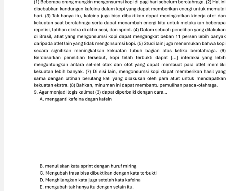 (1) Beberapa orang mungkin mengonsumsi kopi di pagi hari sebelum berolahraga. (2) Hal ini
disebabkan kandungan kafeina dalam kopi yang dapat memberikan energi untuk memulai
hari. (3) Tak hanya itu, kafeina juga bisa dibuktikan dapat meningkatkan kinerja otot dan
kekuatan saat berolahraga serta dapat menambah energi kita untuk melakukan beberapa
repetisi, latihan ekstra di akhir sesi, dan sprint. (4) Dalam sebuah penelitian yang dilakukan
di Brasil, atlet yang mengonsumsi kopi dapat mengangkat beban 11 persen lebih banyak
daripada atlet lain yang tidak mengonsumsi kopi. (5) Studi lain juga menemukan bahwa kopi
secara signifikan meningkatkan kekuatan tubuh bagian atas ketika berolahraga. (6)
Berdasarkan penelitian tersebut, kopi telah terbukti dapat [...] interaksi yang lebih
menguntungkan antara sel-sel otak dan otot yang dapat membuat para atlet memiliki
kekuatan lebih banyak. (7) Di sisi lain, mengonsumsi kopi dapat memberikan hasil yang
sama dengan latihan berulang kali yang dilakukan oleh para atlet untuk mendapatkan
kekuatan ekstra. (8) Bahkan, minuman ini dapat membantu pemulihan pasca-olahraga.
9. Agar menjadi logis kalimat (3) dapat diperbaiki dengan cara...
A. mengganti kafeina degan kafein
B. menuliskan kata sprint dengan huruf miring
C. Mengubah frasa bisa dibuktikan dengan kata terbukti
D. Menghilangkan kata juga setelah kata kafeina
E. mengubah tak hanya itu dengan selain itu.