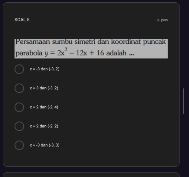 SOAL 5 20 poin
Persamaan sumbu simetri dan koordinat puncak
parabola y=2x^2-12x+16 adalah ...
x=-3 dan (-3,2)
x=3 dan (-3,2)
x=2 dan (-2,4)
x=2 dan (-2,2)
x=-3 dan (-3,3)