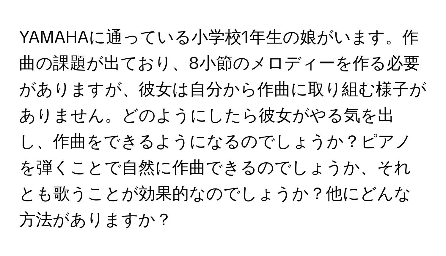 YAMAHAに通っている小学校1年生の娘がいます。作曲の課題が出ており、8小節のメロディーを作る必要がありますが、彼女は自分から作曲に取り組む様子がありません。どのようにしたら彼女がやる気を出し、作曲をできるようになるのでしょうか？ピアノを弾くことで自然に作曲できるのでしょうか、それとも歌うことが効果的なのでしょうか？他にどんな方法がありますか？