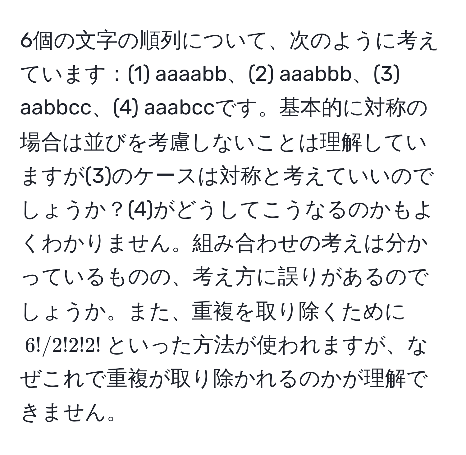 6個の文字の順列について、次のように考えています：(1) aaaabb、(2) aaabbb、(3) aabbcc、(4) aaabccです。基本的に対称の場合は並びを考慮しないことは理解していますが(3)のケースは対称と考えていいのでしょうか？(4)がどうしてこうなるのかもよくわかりません。組み合わせの考えは分かっているものの、考え方に誤りがあるのでしょうか。また、重複を取り除くために$6!/2!2!2!$といった方法が使われますが、なぜこれで重複が取り除かれるのかが理解できません。