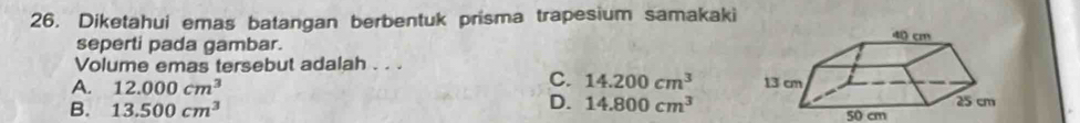 Diketahui emas batangan berbentuk prisma trapesium samakaki
seperti pada gambar.
Volume emas tersebut adalah . . .
C. 14.200cm^3
A. 12.000cm^3
D. 14.800cm^3
B. 13.500cm^3 50 cm