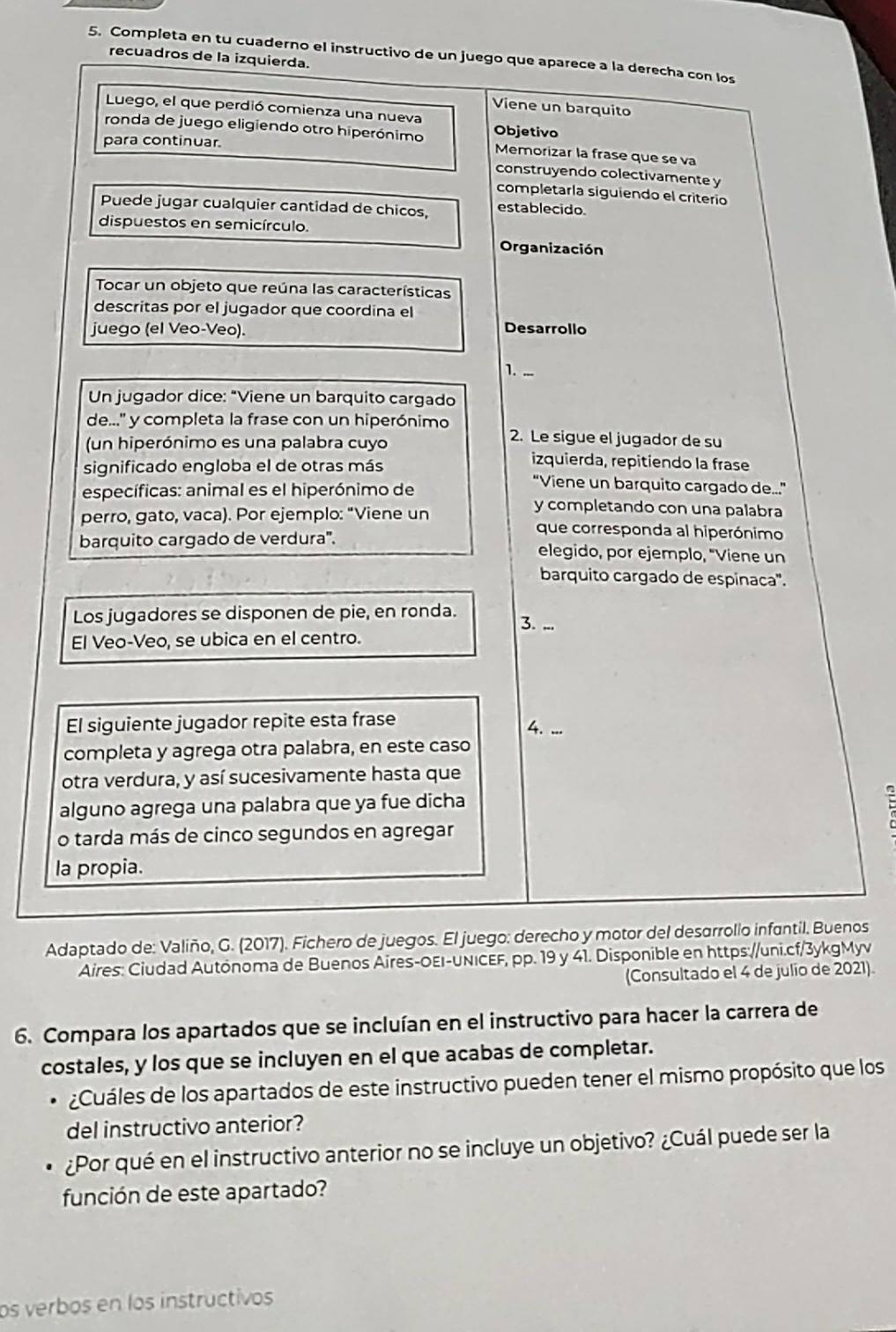 Completa en tu cuaderno el instructivo de un juego que aparece a la derecha con los
recuadros de la izquierda.
Viene un barquito
Luego, el que perdió comienza una nueva
ronda de juego eligiendo otro hiperónimo Objetivo Memorizar la frase que se va
para continuar.
construyendo colectivamente y
completaría siguiendo el criterio
Puede jugar cualquier cantidad de chicos, establecido.
dispuestos en semicírculo.
Organización
Tocar un objeto que reúna las características
descritas por el jugador que coordina el
juego (el Veo-Veo).
Desarrollo
1.
Un jugador dice: "Viene un barquito cargado
de...' y completa la frase con un hiperónimo 2. Le sigue el jugador de su
(un hiperónimo es una palabra cuyo izquierda, repitiendo la frase
significado engloba el de otras más “Viene un barquito cargado de.”
específicas: animal es el hiperónimo de y completando con una palabra
perro, gato, vaca). Por ejemplo: "Viene un que corresponda al hiperónimo
barquito cargado de verdura'. elegido, por ejemplo, "Viene un
barquito cargado de espinaca".
Los jugadores se disponen de pie, en ronda.
3. ...
El Veo-Veo, se ubica en el centro.
El siguiente jugador repite esta frase
4. ...
completa y agrega otra palabra, en este caso
otra verdura, y así sucesivamente hasta que
alguno agrega una palabra que ya fue dicha
o tarda más de cinco segundos en agregar
  
la propia.
Adaptado de: Valiño, G. (2017). Fichero de juegos. El juego: derecho y motor del desarrolio infantil. Buenos
Aires: Ciudad Autónoma de Buenos Aires-OEI-UNICEF, pp. 19 y 41. Disponible en https://uni.cf/3ykgMyv
(Consultado el 4 de julio de 2021).
6. Compara los apartados que se incluían en el instructivo para hacer la carrera de
costales, y los que se incluyen en el que acabas de completar.
. ¿Cuáles de los apartados de este instructivo pueden tener el mismo propósito que los
del instructivo anterior?
¿Por qué en el instructivo anterior no se incluye un objetivo? ¿Cuál puede ser la
función de este apartado?
os verbos en los instructivos