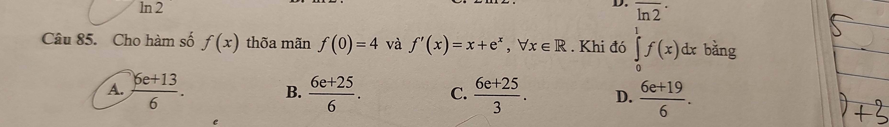 ln 2
D. overline (ln 2)^(·) 
Câu 85. Cho hàm số f(x) thõa mãn f(0)=4 và f'(x)=x+e^x, forall x∈ R. Khi đó ∈tlimits _0^(1f(x)dxbdng
A. frac 6e+13)6.  (6e+25)/6 .  (6e+25)/3 . D.  (6e+19)/6 . 
B.
C.