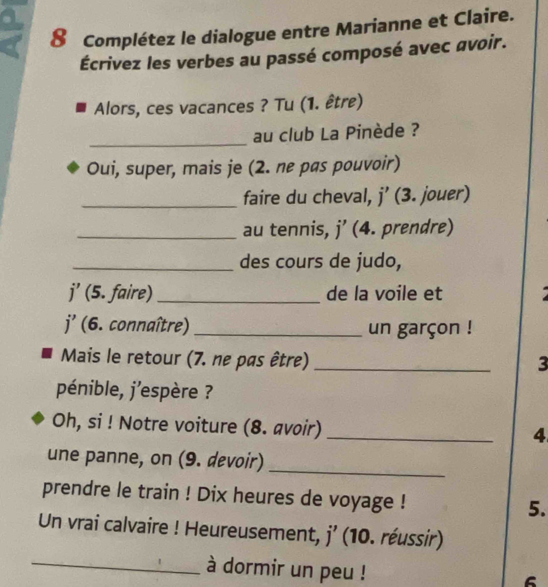 Complétez le dialogue entre Marianne et Claire. 
Écrivez les verbes au passé composé avec avoir. 
Alors, ces vacances ? Tu (1. être) 
_ 
au club La Pinède ? 
Oui, super, mais je (2. ne pas pouvoir) 
_faire du cheval, j’ (3. jouer) 
_au tennis, j’ (4. prendre) 
_des cours de judo, 
j' (5. faire) _de la voile et 
j' (6. connaître) _un garçon ! 
Mais le retour (7. ne pas être)_ 
3 
pénible, j'espère ? 
Oh, si ! Notre voiture (8. avoir)_ 
4 
une panne, on (9. devoir)_ 
prendre le train ! Dix heures de voyage ! 5. 
Un vrai calvaire ! Heureusement, j’ (10. réussir) 
_à dormir un peu ! 
6