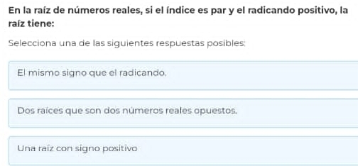 En la raíz de números reales, si el índice es par y el radicando positivo, la
raíz tiene:
Selecciona una de las siguientes respuestas posibles
El mismo signo que el radicando.
Dos raíces que son dos números reales opuestos.
Una raíz con signo positivo