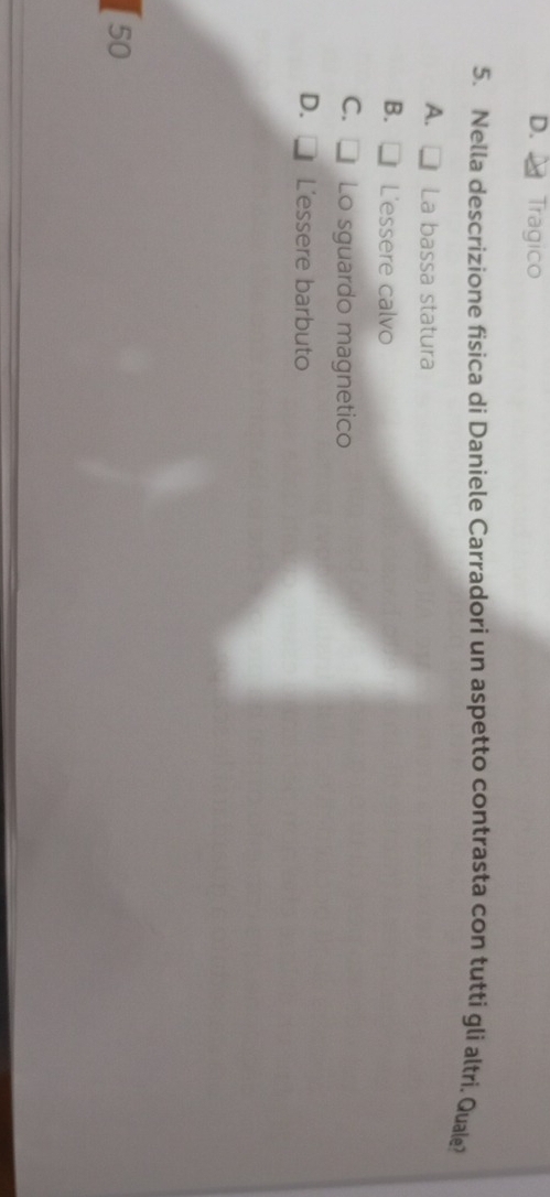 D. Tragico
5. Nella descrizione fisica di Daniele Carradori un aspetto contrasta con tutti gli altri. Quale?
A. . La bassa statura
B. L'essere calvo
C. Lo sguardo magnetico
D. L'essere barbuto
50