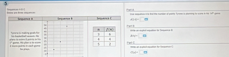 Sequences A B C
Below are three sequences Part A Use sequence A to find the number of points Tyrone is planning to score in his 16^(th) game
Sequence A Sequence B Sequence C A(14)=□
Part B
Tyrone is making goals for his basketball season. He  Write an explicil equation for Sequence B:
B(n)=□
plans to score 6 points in his
1° game. His plan is to score Part C
2 more points in each game Write an explicil equation for Sequence C
he plays.
C(n)=□