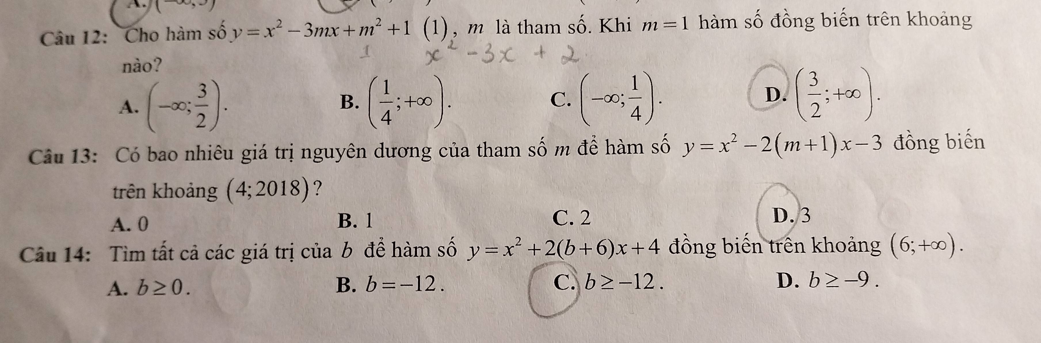 (-∈fty ,3)
Câu 12: Cho hàm số y=x^2-3mx+m^2+1 (1 , m là tham số. Khi m=1 hàm số đồng biến trên khoảng
nào?
A. (-∈fty ; 3/2 ). ( 1/4 ;+∈fty ). 
B.
C. (-∈fty ; 1/4 ). D. ( 3/2 ;+∈fty ). 
Câu 13: Có bao nhiêu giá trị nguyên dương của tham số m để hàm số y=x^2-2(m+1)x-3 đồng biến
trên khoảng (4;2018) ?
A. 0 B. 1 C. 2
D. 3
Câu 14: Tìm tất cả các giá trị của b để hàm số y=x^2+2(b+6)x+4 đồng biến trên khoảng (6;+∈fty ).
A. b≥ 0. B. b=-12. C. b≥ -12.
D. b≥ -9.