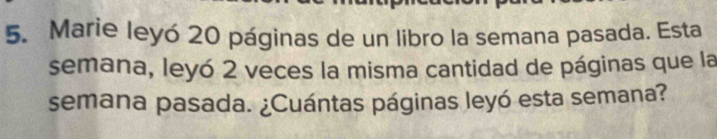 Marie leyó 20 páginas de un libro la semana pasada. Esta 
semana, leyó 2 veces la misma cantidad de páginas que la 
semana pasada. ¿Cuántas páginas leyó esta semana?