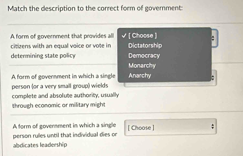 Match the description to the correct form of government:
A form of government that provides all [ Choose ]
citizens with an equal voice or vote in Dictatorship
determining state policy Democracy
Monarchy
A form of government in which a single Anarchy
person (or a very small group) wields
complete and absolute authority, usually
through economic or military might
A form of government in which a single [ Choose ]
person rules until that individual dies or
abdicates leadership