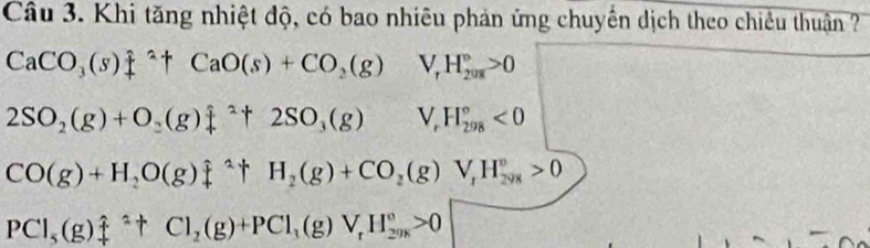 Khi tăng nhiệt độ, có bao nhiêu phản ứng chuyến dịch theo chiều thuận ?
CaCO_3(s)+^^2+CaO(s)+CO_2(g) □° V_rH_(2018)°>0
2SO_2(g)+O_2(g)leftharpoons 2+2SO_3(g) ^1&1endpmatrix . V_rH_(298)°<0</tex>
CO(g)+H_2O(g)downarrow^(wedge)+H_2(g)+CO_2(g)V_1H_(298)°>0
PCl_5(g)_4^((ast)+Cl_2)(g)+PCl_3(g)V_rH_(298)°>0