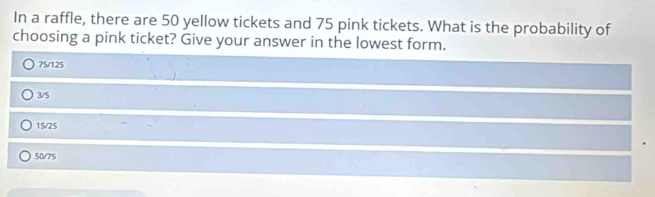 In a raffle, there are 50 yellow tickets and 75 pink tickets. What is the probability of
choosing a pink ticket? Give your answer in the lowest form.
75/125
3/5
15/25
50/75