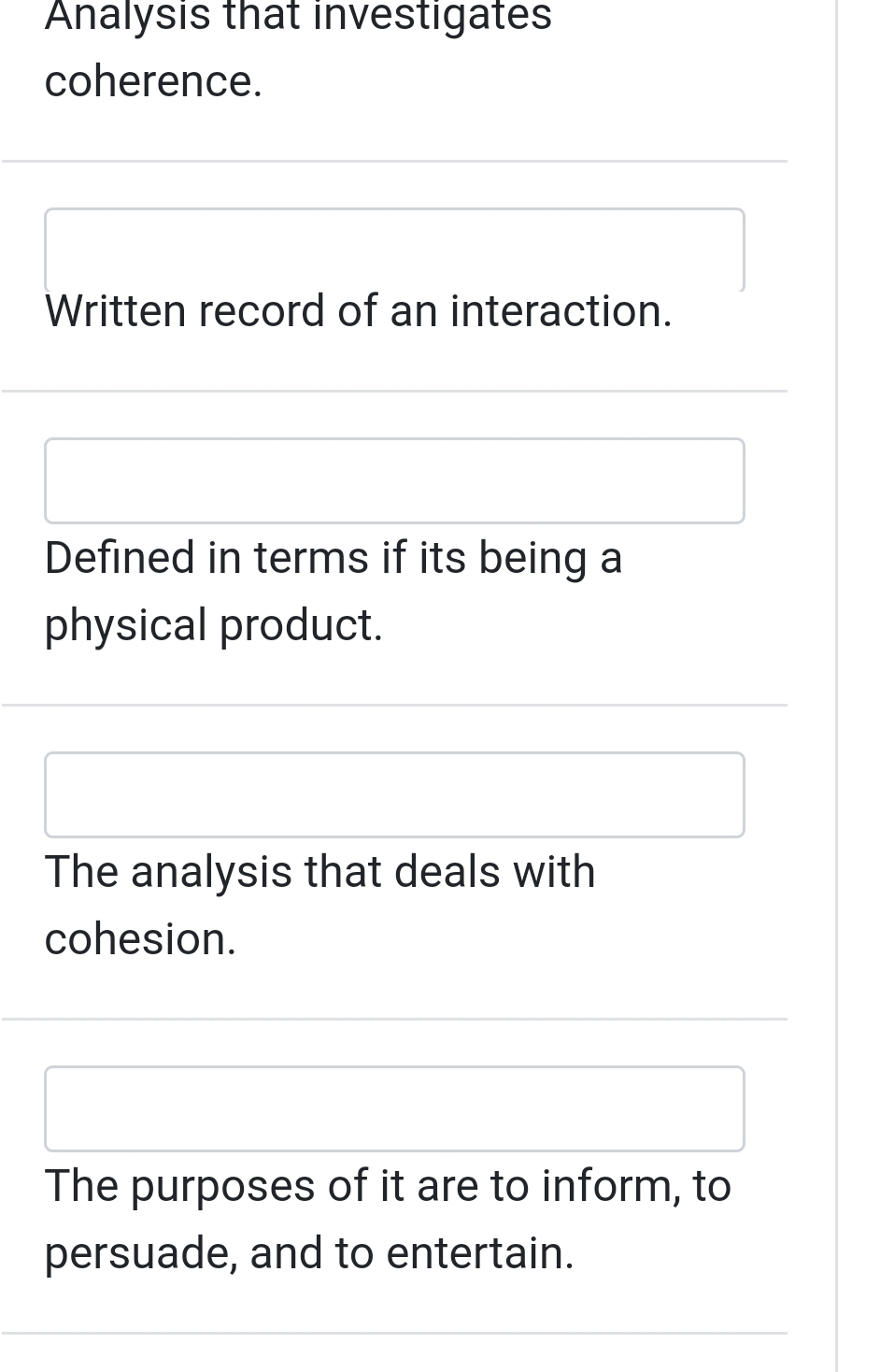 Analysis that investigates 
coherence. 
Written record of an interaction. 
Defined in terms if its being a 
physical product. 
The analysis that deals with 
cohesion. 
The purposes of it are to inform, to 
persuade, and to entertain.