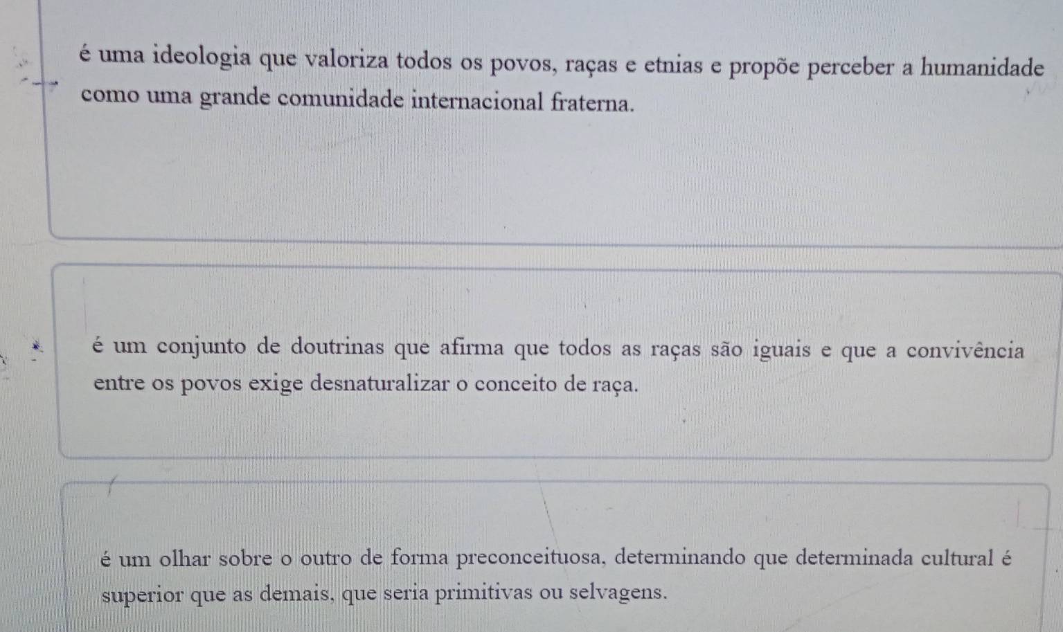 é uma ideologia que valoriza todos os povos, raças e etnias e propõe perceber a humanidade
como uma grande comunidade internacional fraterna.
é um conjunto de doutrinas que afirma que todos as raças são iguais e que a convivência
entre os povos exige desnaturalizar o conceito de raça.
é um olhar sobre o outro de forma preconceituosa, determinando que determinada cultural é
superior que as demais, que seria primitivas ou selvagens.