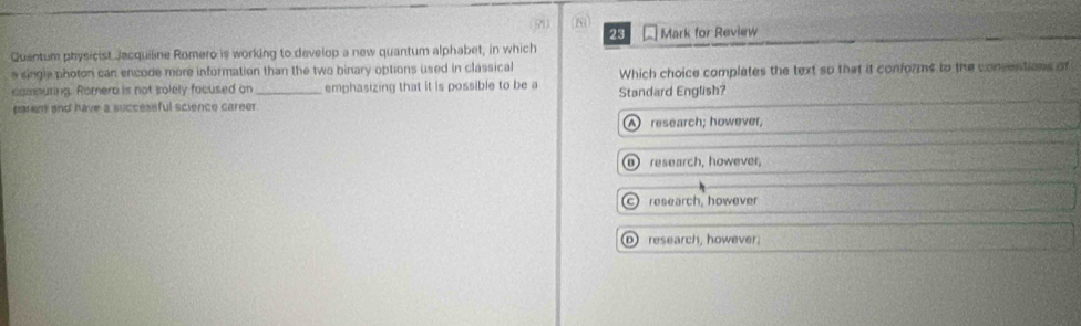 50
23
Quantum physicist Jacquiline Romero is working to develop a new quantum alphabet, in which Mark for Review
e single photon can encode more information than the two binary options used in classical
comnuring. Romero is not solely facused on _emphasizing that it is possible to be a Standard English? Which choice complates the text so that it conforms to the consentions of
parent and have a successful science career.
A research; however,
research, however,
c) research, however
⑩ research, however.