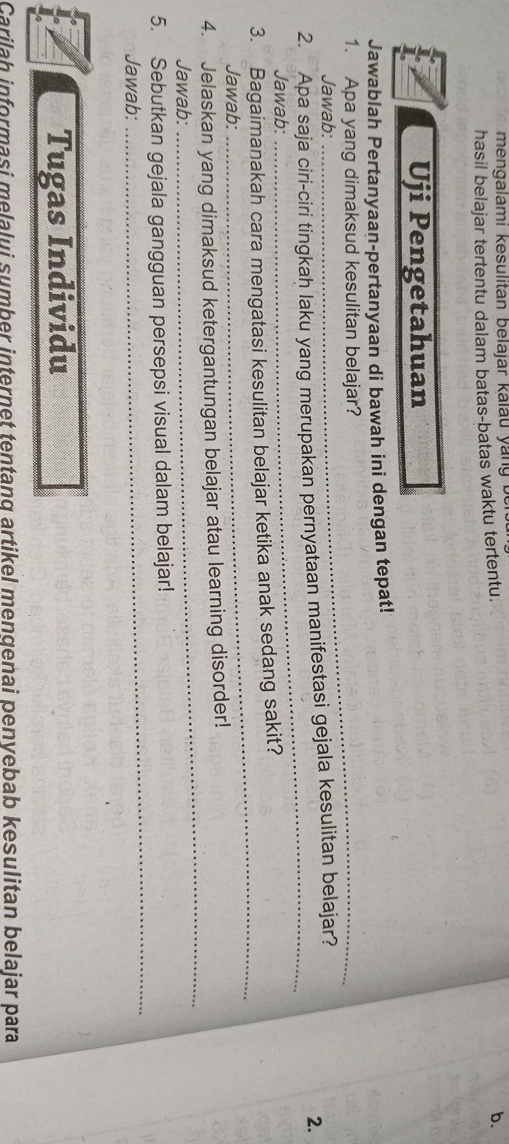 mengalami kesulitan belajar kalau ya n b 
hasil belajar tertentu dalam batas-batas waktu tertentu. 
b. 
Uji Pengetahuan 
Jawablah Pertanyaan-pertanyaan di bawah ini dengan tepat! 
1. Apa yang dimaksud kesulitan belajar? 
Jawab: 
_ 
2. Apa saja ciri-ciri tingkah laku yang merupakan pernyataan manifestasi gejala kesulitan belajar? 
2. 
Jawab: 
_ 
3. Bagaimanakah cara mengatasi kesulitan belajar ketika anak sedang sakit? 
Jawab: 
_ 
4. Jelaskan yang dimaksud ketergantungan belajar atau learning disorder! 
Jawab: 
_ 
5. Sebutkan gejala gangguan persepsi visual dalam belajar! 
Jawab: 
Tugas Individu 
Carilah informasi melalui sumber internet tentang artikel mengenai penyebab kesulitan belajar para