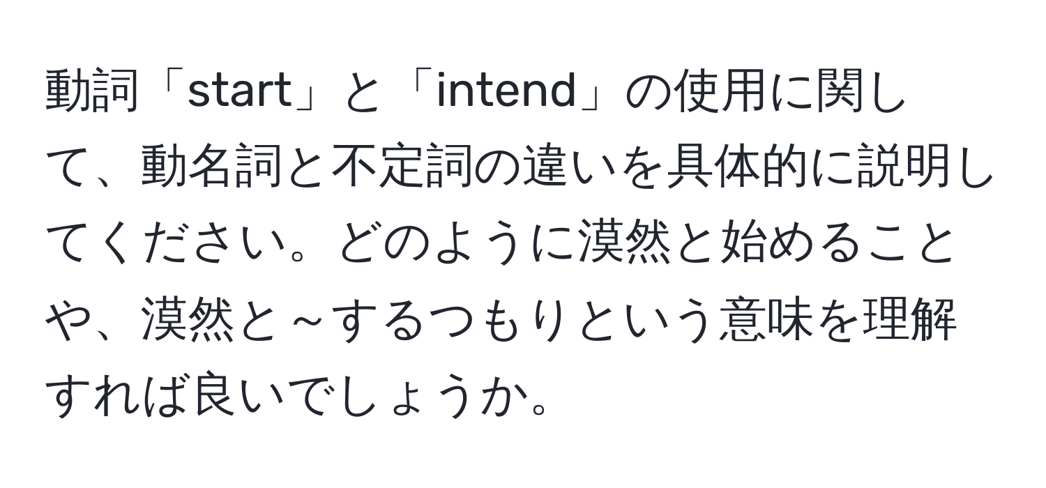 動詞「start」と「intend」の使用に関して、動名詞と不定詞の違いを具体的に説明してください。どのように漠然と始めることや、漠然と～するつもりという意味を理解すれば良いでしょうか。