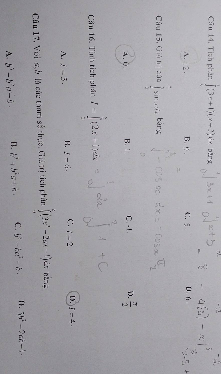 Tích phân ∈tlimits _0^(1(3x+1)(x+3)dx bằng
A. 12. B. 9. C. 5.
D. 6.
Câu 15. Giá trị của ∈tlimits _0^(frac π)2)sin xdx bằng
C. -1.
A. 0. B. 1. D.  π /2 . 
Câu 16. Tính tích phân I=∈tlimits _0^(2(2x+1)dx
D. I=4.
A. I=5.
B. I=6.
C. I=2. 
Câu 17. Với a, b là các tham số thực. Giá trị tích phân ∈tlimits _0^b(3x^2)-2ax-1)dx bằng
A. b^3-b^2a-b.
B. b^3+b^2a+b· C. b^3-ba^2-b. D. 3b^2-2ab-1.