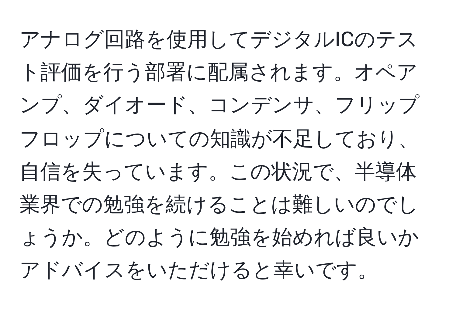 アナログ回路を使用してデジタルICのテスト評価を行う部署に配属されます。オペアンプ、ダイオード、コンデンサ、フリップフロップについての知識が不足しており、自信を失っています。この状況で、半導体業界での勉強を続けることは難しいのでしょうか。どのように勉強を始めれば良いかアドバイスをいただけると幸いです。