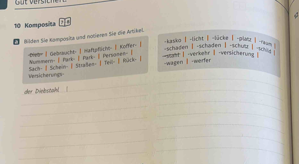 Güt Versiche
10 Komposita 7 18
a Bilden Sie Komposita und notieren Sie die Artikel. 12
-schaden | -schaden ┃ -schutz | -schild | 
-Dieb- | Gebraucht- | Haftpflicht- | Koffer- ┃ 
-kasko | -licht ▎ -lücke ┃ -platz | -raum | 
Nummern- | Park- | Park- | Personen- | 
--staht ┃-verkehr ┃-versicherung| 
-wagen ▎ -werfer 
Sach- | Schein- | Straßen- | Teil- ┃ Rück- ┃ 
Versicherungs- 
_ 
der Diebstahl | 
_ 
_ 
_ 
_ 
_ 
_ 
_ 
_ 
_ 
_ 
_ 
_ 
_