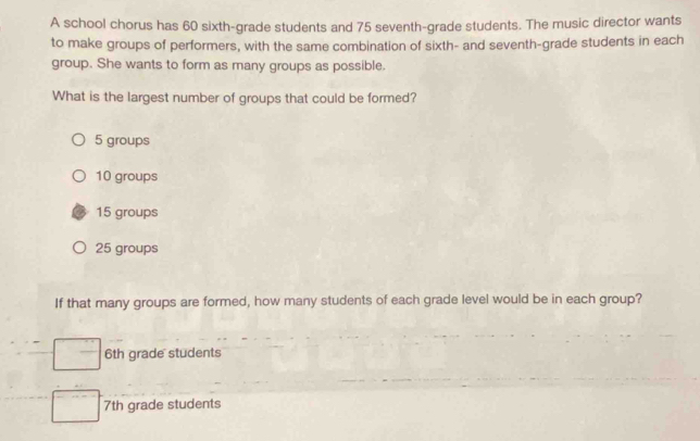 A school chorus has 60 sixth-grade students and 75 seventh-grade students. The music director wants
to make groups of performers, with the same combination of sixth- and seventh-grade students in each
group. She wants to form as many groups as possible.
What is the largest number of groups that could be formed?
5 groups
10 groups
15 groups
25 groups
If that many groups are formed, how many students of each grade level would be in each group?
6th grade students
7th grade students