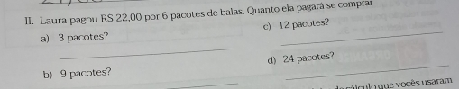 Laura pagou R$ 22,00 por 6 pacotes de balas. Quanto ela pagará se comprar 
a) 3 pacotes? c) 12 pacotes? 
_ 
d) 24 pacotes? 
_ 
b) 9 pacotes? 
_ 
lculo que vocês usaram