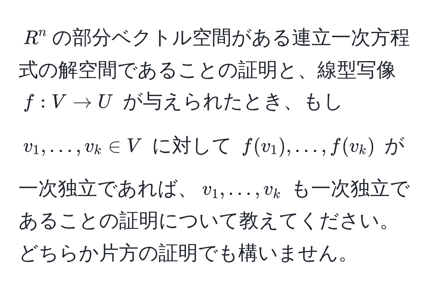 $R^n$の部分ベクトル空間がある連立一次方程式の解空間であることの証明と、線型写像 $f: V to U$ が与えられたとき、もし $v_1, ..., v_k ∈ V$ に対して $f(v_1), ..., f(v_k)$ が一次独立であれば、$v_1, ..., v_k$ も一次独立であることの証明について教えてください。どちらか片方の証明でも構いません。