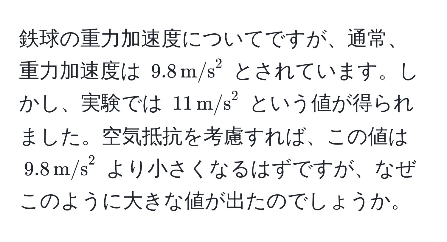 鉄球の重力加速度についてですが、通常、重力加速度は $9.8 , (m/s)^(2$ とされています。しかし、実験では $11 , m/s)^2$ という値が得られました。空気抵抗を考慮すれば、この値は $9.8 , m/s^2$ より小さくなるはずですが、なぜこのように大きな値が出たのでしょうか。