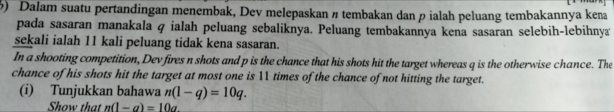 Dalam suatu pertandingan menembak, Dev melepaskan ø tembakan dan p ialah peluang tembakannya kena 
pada sasaran manakala q ialah peluang sebaliknya. Peluang tembakannya kena sasaran selebih-lebihnya 
sekali ialah 11 kali peluang tidak kena sasaran. 
In a shooting competition, Dev fires n shots and p is the chance that his shots hit the target whereas q is the otherwise chance. The 
chance of his shots hit the target at most one is 11 times of the chance of not hitting the target. 
(i) Tunjukkan bahawa n(1-q)=10q. 
Show that n(1-a)=10a.