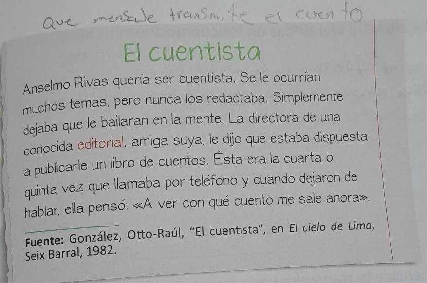 El cuentista 
Anselmo Rivas quería ser cuentista. Se le ocurrían 
muchos temas. pero nunca los redactaba. Simplemente 
dejaba que le bailaran en la mente. La directora de una 
conocida editorial, amiga suya, le dijo que estaba dispuesta 
a publicarle un libro de cuentos. Ésta era la cuarta o 
quinta vez que llamaba por teléfono y cuando dejaron de 
hablar, ella pensó: «A ver con qué cuento me sale ahora». 
_ Fuente: González, Otto-Raúl, “El cuentista”, en El cielo de Lima, 
_ 
Seix Barral, 1982. 
_