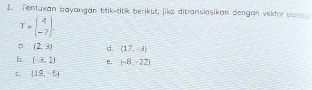 Tentukan bayangan titik-titik berikut, jika ditranslasikan dengan vektor translog
T=beginpmatrix 4 -7endpmatrix. 
a. (2,3) d. (17,-3)
b. (-3,1) e. (-8,-22)
C. (19,-5)