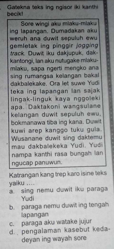 Gatekna teks ing ngisor iki kanthi
becik!
Sore wingi aku mlaku-mlaku
ing lapangan. Dumadakan aku
weruh ana duwit sepuluh ewu
gemletak ing pinggir jogging
track. Duwit iku dakjupuk, dak-
kantongi, Ian aku nutugake mlaku-
mlaku, sapa ngerti mengko ana
sing rumangsa kelangan bakal 
dakbalekake. Ora let suwe Yudi
teka ing lapangan lan sajak
lingak-linguk kaya nggoleki
apa. Daktakoni wangsulane
kelangan duwit sepuluh ewu,
bokmanawa tiba ing kana. Duwit
kuwi arep kanggo tuku gula.
Wusanane duwit sing daktemu
mau dakbalekeka Yudi. Yudi
nampa kanthi rasa bungah lan
ngucap panuwun.
Katrangan kang trep karo isine teks
yaiku ....
a. sing nemu duwit iku paraga
Yudi
b. paraga nemu duwit ing tengah
lapangan
c. paraga aku watake jujur
d. pengalaman kasebut keda-
deyan ing wayah sore