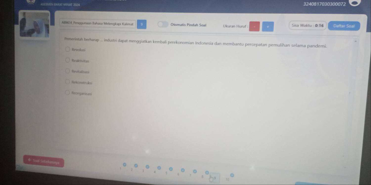 SESMEN BAKAT MINAT 2024 3240817030300072
ABM24_Penggunaan Bahasa Melengkapi Kalimat 9 Otomatis Pindah Soal Ukuran Huruf : + Sisa Waktu : 0:16 Daftar Soal
Pemerintah berharap ... industri dapat menggiatkan kembali perekonomian Indonesia dan membantu percepatan pemulihan selama pandemi.
Revolusi
Reaktivitas
Revitalisasi
Rekonstruksi
Reorganisasi
* Soal Sebekumaya
8 19 10