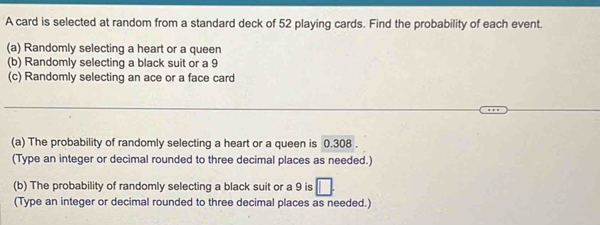 A card is selected at random from a standard deck of 52 playing cards. Find the probability of each event. 
(a) Randomly selecting a heart or a queen 
(b) Randomly selecting a black suit or a 9
(c) Randomly selecting an ace or a face card 
(a) The probability of randomly selecting a heart or a queen is 0.308. 
(Type an integer or decimal rounded to three decimal places as needed.) 
(b) The probability of randomly selecting a black suit or a 9 is □. 
(Type an integer or decimal rounded to three decimal places as needed.)