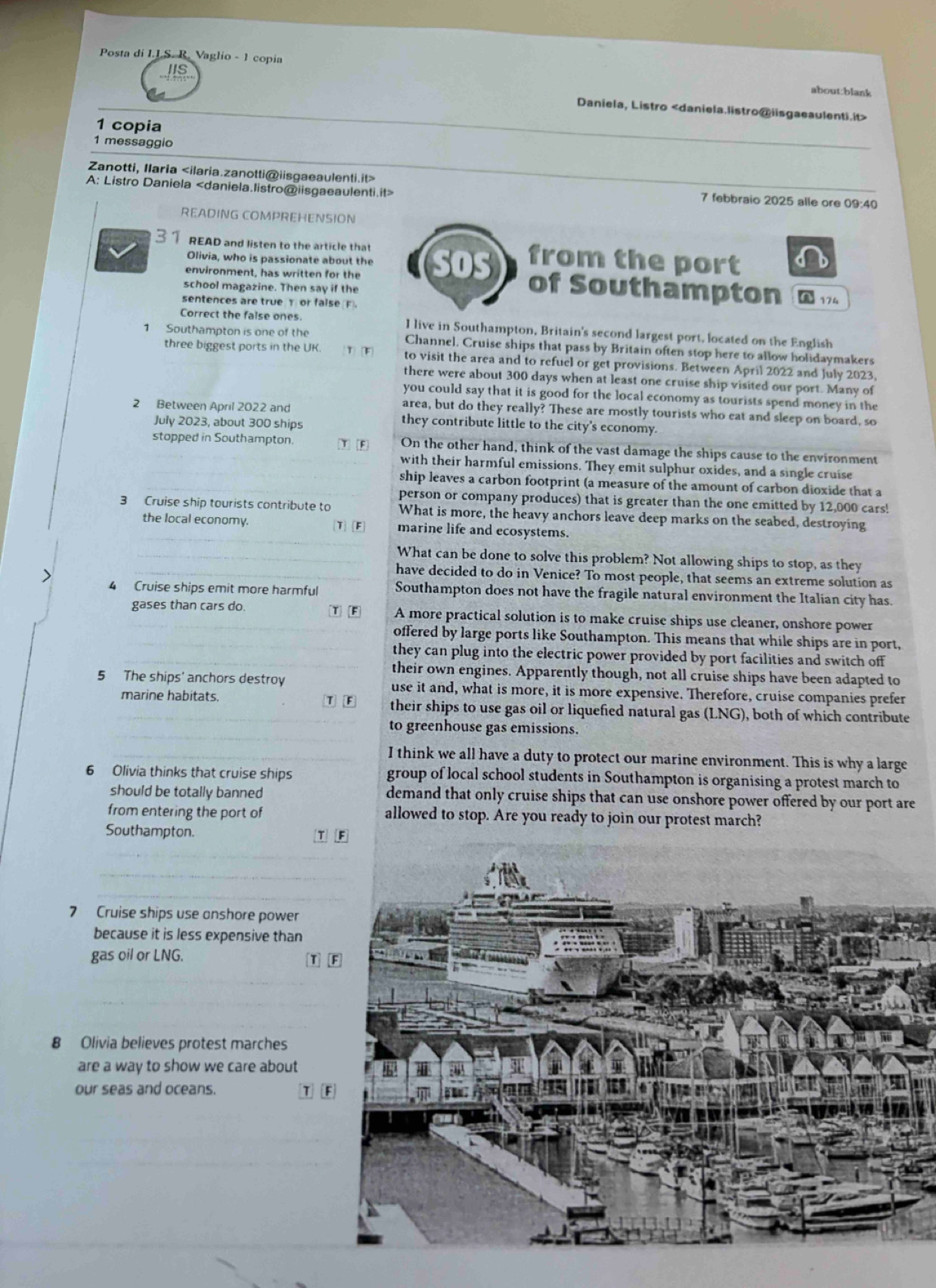 IIS
Posta di I.I.S. R. Vaglio - 1 copia about:blank
Daniela, Listro
1 copia
1 messaggio
Zanotti, Ilaria 7 febbraio 2025 alle ore 09:40
A: Listro Daniela
READING COMPREHENSION
3 1 READ and listen to the article that from the port
Olivia, who is passionate about the
environment, has written for the sos
school magazine. Then say if the of Southampton A 174
sentences are true T or false F
Correct the false ones. I live in Southampton, Britain's second largest port, located on the English
1 Southampton is one of the Channel. Cruise ships that pass by Britain often stop here to allow holidaymakers
three biggest ports in the UK. 1 [F to visit the area and to refuel or get provisions. Between April 2022 and July 2023,
there were about 300 days when at least one cruise ship visited our port. Many of
you could say that it is good for the local economy as tourists spend money in the
area, but do they really? These are mostly tourists who eat and sleep on board, so
2 Between April 2022 and they contribute little to the city's economy.
July 2023, about 300 ships
stopped in Southampton. _Y F On the other hand, think of the vast damage the ships cause to the environment
with their harmful emissions. They emit sulphur oxides, and a single cruise
ship leaves a carbon footprint (a measure of the amount of carbon dioxide that a
person or company produces) that is greater than the one emitted by 12,000 cars!
3 Cruise ship tourists contribute to What is more, the heavy anchors leave deep marks on the seabed, destroying
_
the local economy. T] [F marine life and ecosystems.
_What can be done to solve this problem? Not allowing ships to stop, as they
_have decided to do in Venice? To most people, that seems an extreme solution as
4 Cruise ships emit more harmful Southampton does not have the fragile natural environment the Italian city has.
gases than cars do. T F A more practical solution is to make cruise ships use cleaner, onshore power
offered by large ports like Southampton. This means that while ships are in port,
__they can plug into the electric power provided by port facilities and switch off
their own engines. Apparently though, not all cruise ships have been adapted to
5 The ships' anchors destroy use it and, what is more, it is more expensive. Therefore, cruise companies prefer
marine habitats. T F their ships to use gas oil or liquefied natural gas (LNG), both of which contribute
_
to greenhouse gas emissions.
I think we all have a duty to protect our marine environment. This is why a large
6 Olivia thinks that cruise ships group of local school students in Southampton is organising a protest march to
should be totally banned demand that only cruise ships that can use onshore power offered by our port are
from entering the port of allowed to stop. Are you ready to join our protest march?
Southampton. T F
7 Cruise ships use anshore power
because it is less expensive than
gas oil or LNG. T F
8 Olivia believes protest marches
are a way to show we care about
our seas and oceans. T