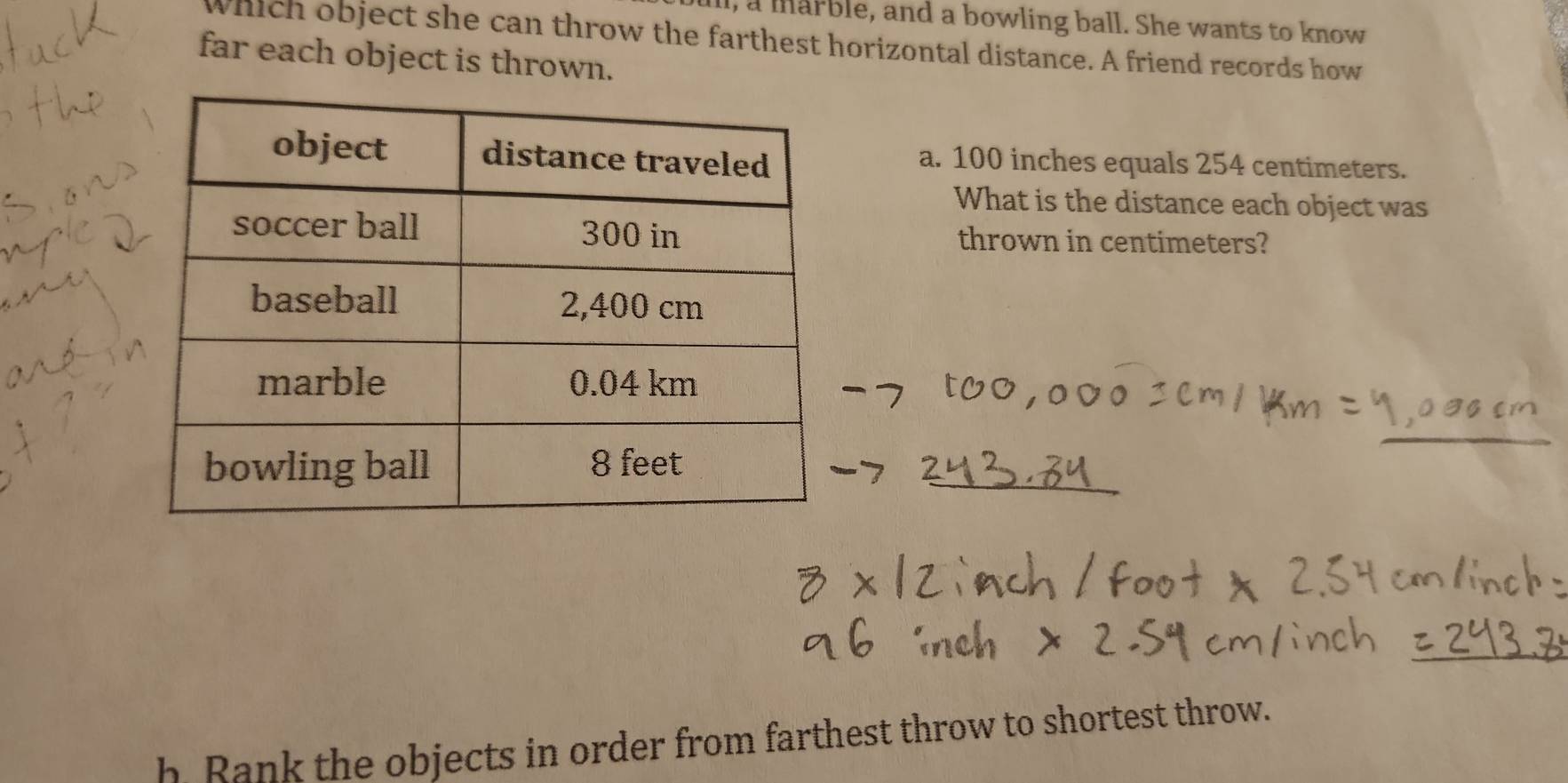 ill, a marble, and a bowling ball. She wants to know 
which object she can throw the farthest horizontal distance. A friend records how 
far each object is thrown. 
a. 100 inches equals 254 centimeters. 
What is the distance each object was 
thrown in centimeters? 
h Rank the objects in order from farthest throw to shortest throw.